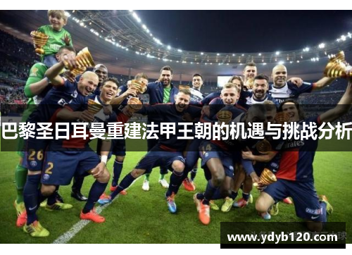巴黎圣日耳曼重建法甲王朝的机遇与挑战分析 巴黎圣日耳曼重建法甲王朝的机遇与挑战分析
